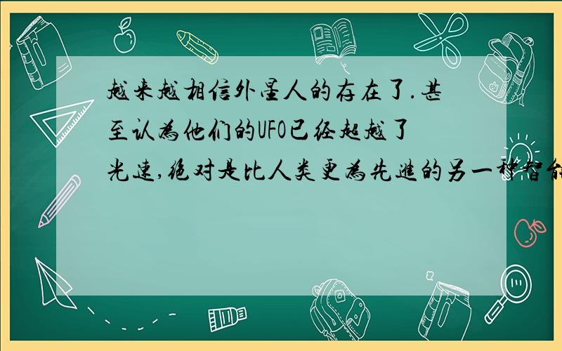 越来越相信外星人的存在了.甚至认为他们的UFO已经超越了光速,绝对是比人类更为先进的另一种智能生物..