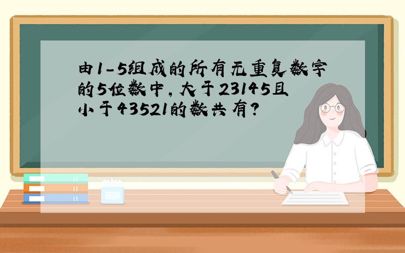 由1-5组成的所有无重复数字的5位数中,大于23145且小于43521的数共有?