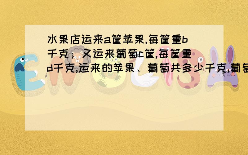 水果店运来a筐苹果,每筐重b千克；又运来葡萄c筐,每筐重d千克,运来的苹果、葡萄共多少千克,葡萄比苹果