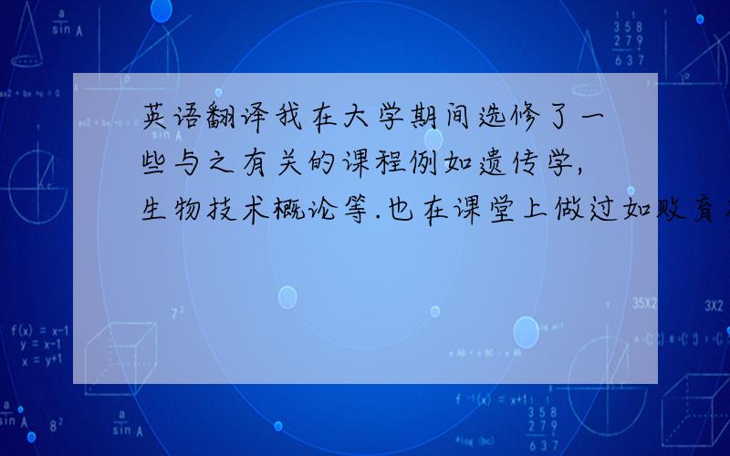 英语翻译我在大学期间选修了一些与之有关的课程例如遗传学,生物技术概论等.也在课堂上做过如败育花粉粒的观察鉴定等相关的实验