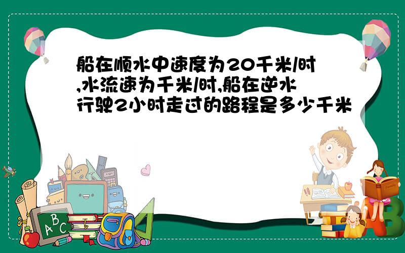 船在顺水中速度为20千米/时,水流速为千米/时,船在逆水行驶2小时走过的路程是多少千米