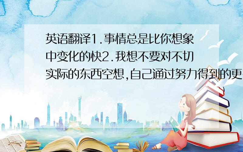 英语翻译1.事情总是比你想象中变化的快2.我想不要对不切实际的东西空想,自己通过努力得到的更有意思不要词典翻译的.