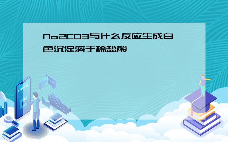 Na2CO3与什么反应生成白色沉淀溶于稀盐酸