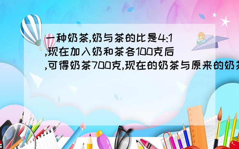 一种奶茶,奶与茶的比是4:1,现在加入奶和茶各100克后,可得奶茶700克,现在的奶茶与原来的奶茶相比是奶味