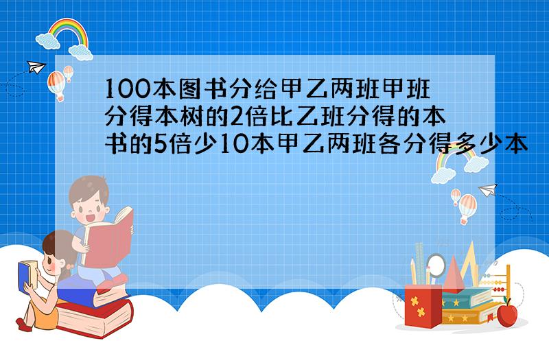 100本图书分给甲乙两班甲班分得本树的2倍比乙班分得的本书的5倍少10本甲乙两班各分得多少本