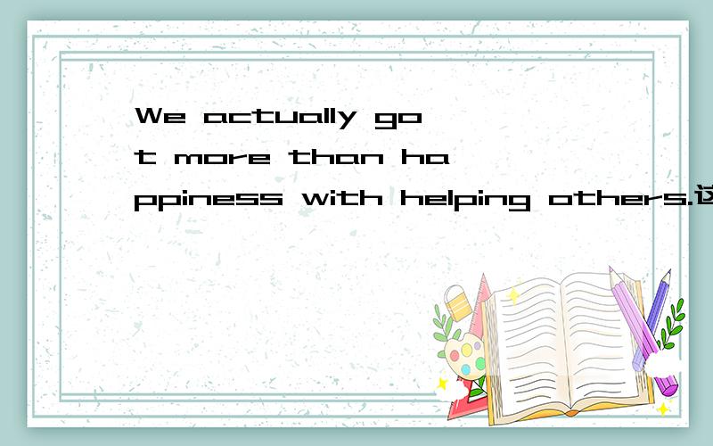 We actually got more than happiness with helping others.这句话有