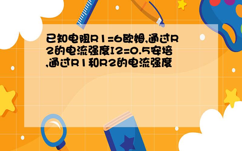 已知电阻R1=6欧姆,通过R2的电流强度I2=0.5安培,通过R1和R2的电流强度