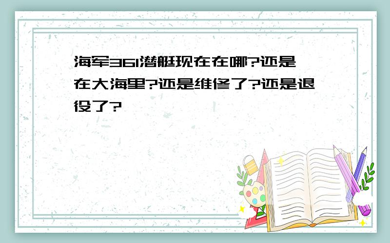 海军361潜艇现在在哪?还是在大海里?还是维修了?还是退役了?