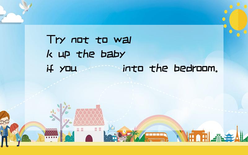 Try not to walk up the baby if you ___ into the bedroom.