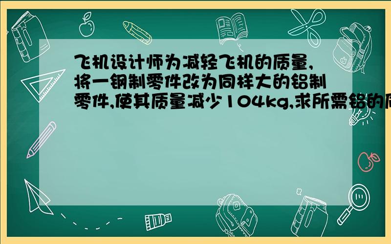 飞机设计师为减轻飞机的质量,将一钢制零件改为同样大的铝制零件,使其质量减少104kg,求所需铝的质量是多少kg?( ρ钢