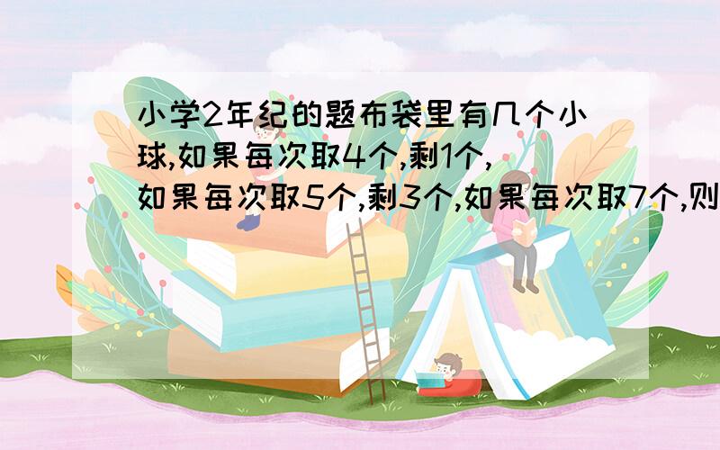 小学2年纪的题布袋里有几个小球,如果每次取4个,剩1个,如果每次取5个,剩3个,如果每次取7个,则刚好取完,问布袋共有几