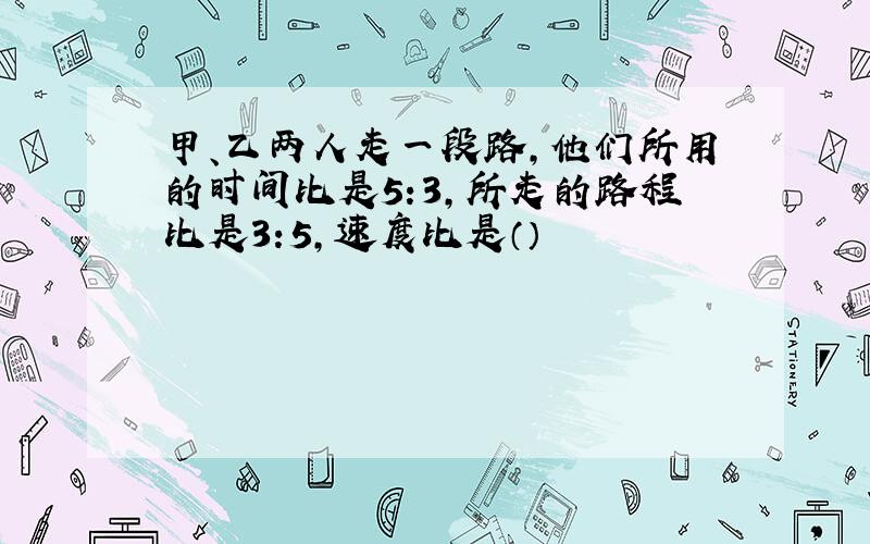 甲、乙两人走一段路,他们所用的时间比是5:3,所走的路程比是3:5,速度比是（）