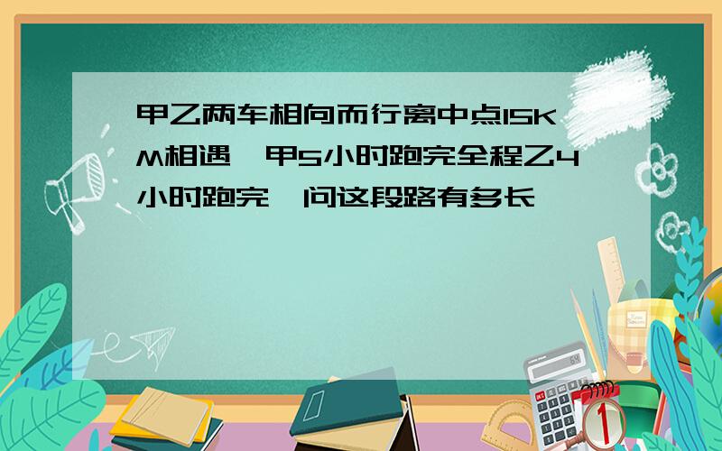 甲乙两车相向而行离中点15KM相遇,甲5小时跑完全程乙4小时跑完,问这段路有多长