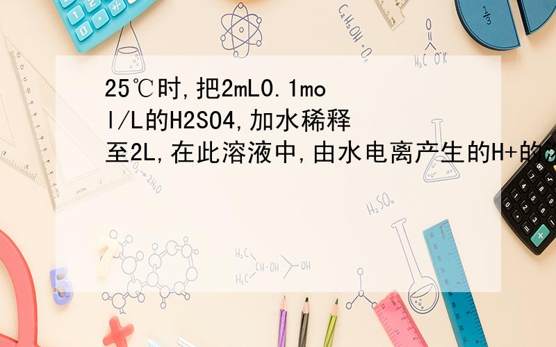 25℃时,把2mL0.1mol/L的H2SO4,加水稀释至2L,在此溶液中,由水电离产生的H+的浓度接近于.