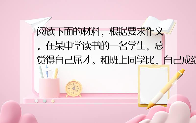 阅读下面的材料，根据要求作文。在某中学读书的一名学生，总觉得自己屈才。和班上同学比，自己成绩稍差，