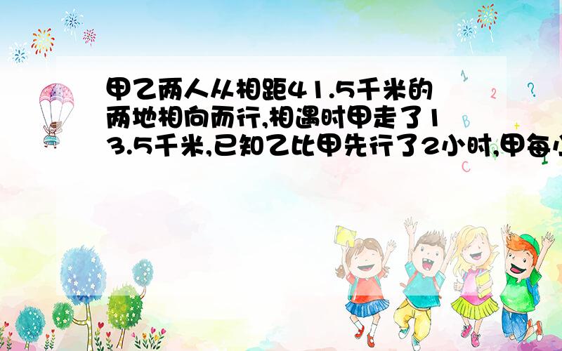 甲乙两人从相距41.5千米的两地相向而行,相遇时甲走了13.5千米,已知乙比甲先行了2小时,甲每小时行4.5千米,乙每小