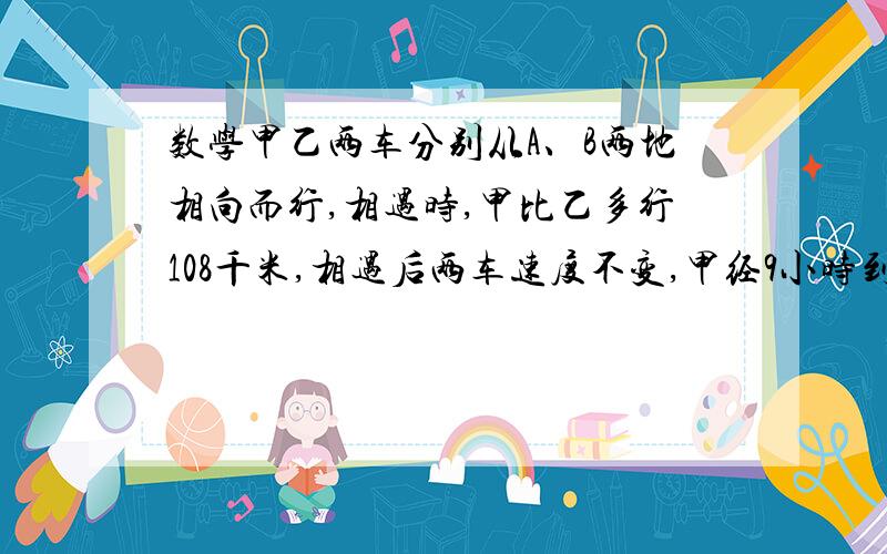 数学甲乙两车分别从A、B两地相向而行,相遇时,甲比乙多行108千米,相遇后两车速度不变,甲经9小时到B地,