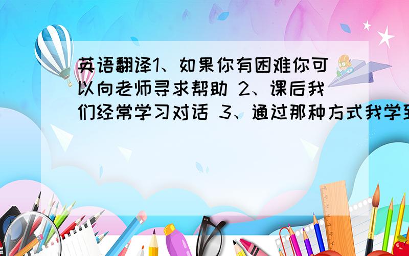 英语翻译1、如果你有困难你可以向老师寻求帮助 2、课后我们经常学习对话 3、通过那种方式我学到了很多