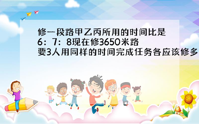 修一段路甲乙丙所用的时间比是6：7：8现在修3650米路要3人用同样的时间完成任务各应该修多少米?