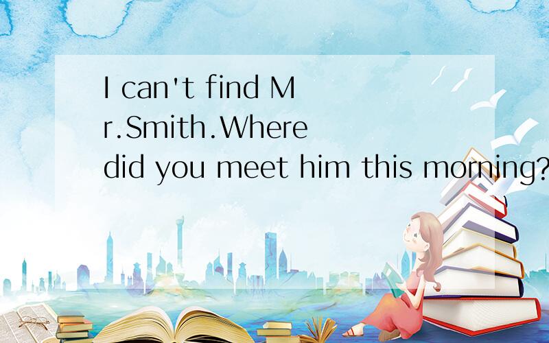 I can't find Mr.Smith.Where did you meet him this morning?