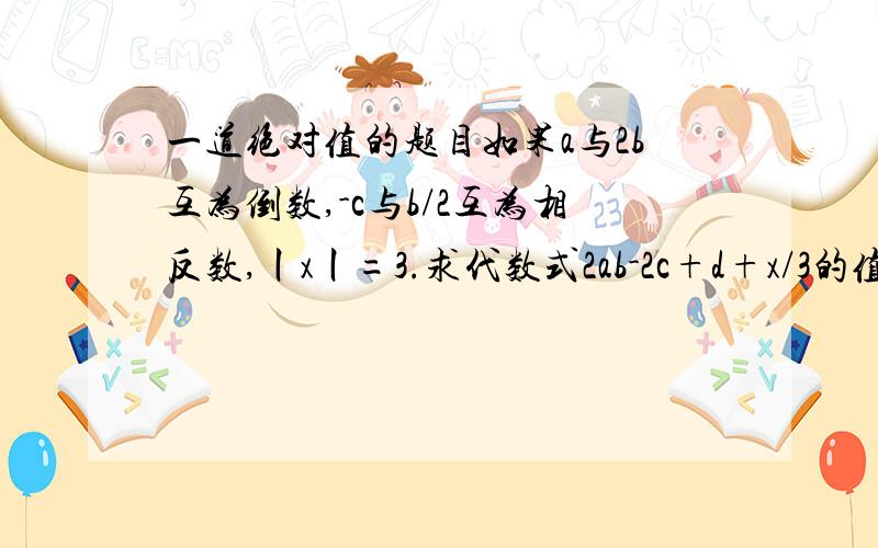 一道绝对值的题目如果a与2b互为倒数,-c与b/2互为相反数,丨x丨=3.求代数式2ab-2c+d+x/3的值