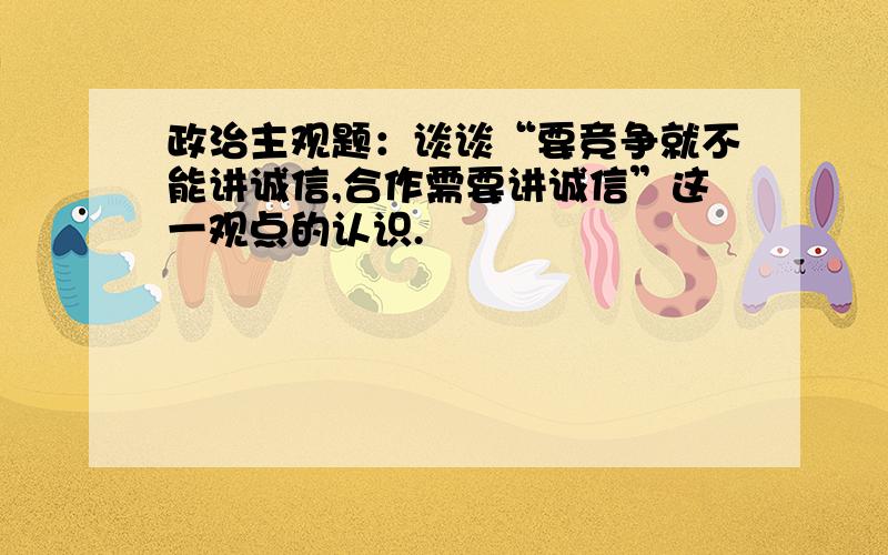 政治主观题：谈谈“要竞争就不能讲诚信,合作需要讲诚信”这一观点的认识.