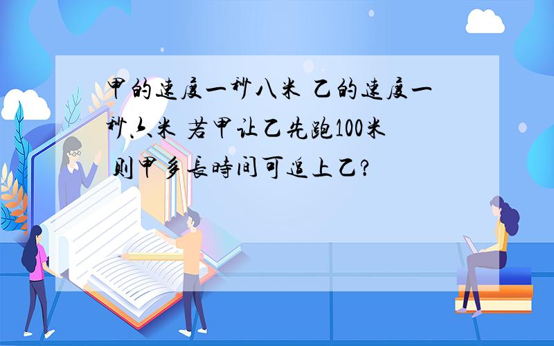 甲的速度一秒八米 乙的速度一秒六米 若甲让乙先跑100米 则甲多长时间可追上乙?