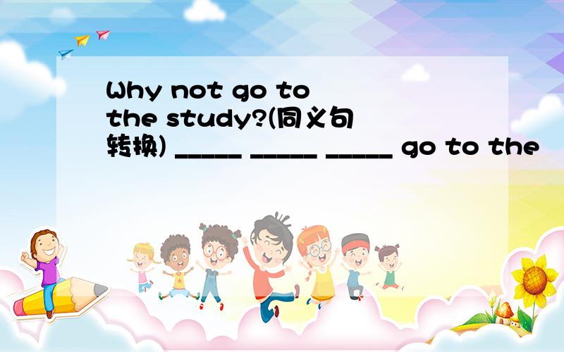 Why not go to the study?(同义句转换) _____ _____ _____ go to the