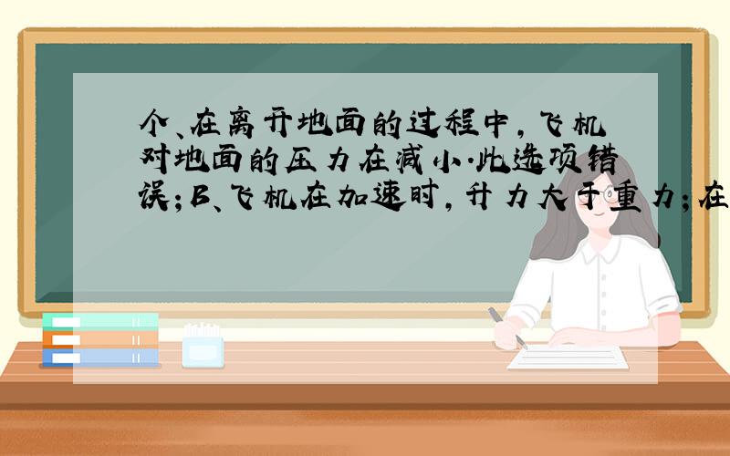 个、在离开地面的过程中，飞机对地面的压力在减小．此选项错误；B、飞机在加速时，升力大于重力；在匀速时，