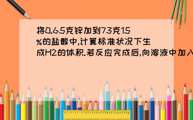 将0.65克锌加到73克15%的盐酸中,计算标准状况下生成H2的体积.若反应完成后,向溶液中加入足量