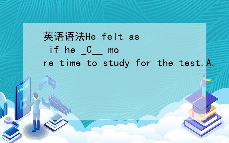 英语语法He felt as if he _C__ more time to study for the test.A.