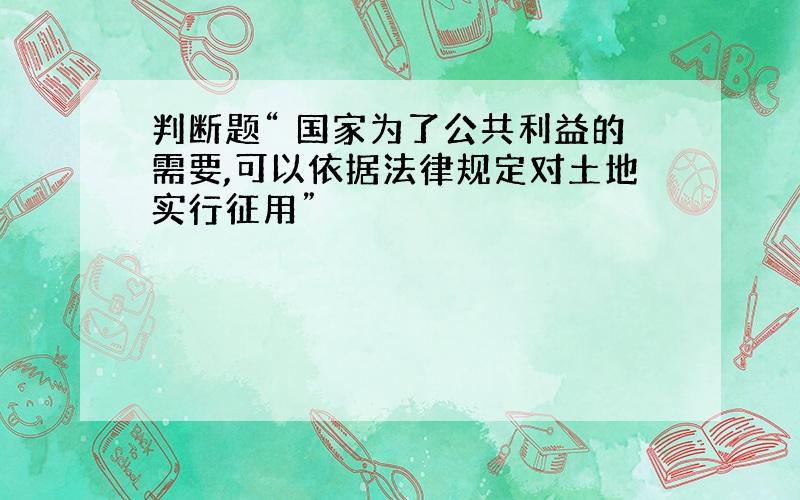 判断题“ 国家为了公共利益的需要,可以依据法律规定对土地实行征用”