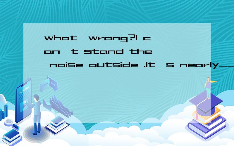 what'wrong?I can't stand the noise outside .It's nearly____m