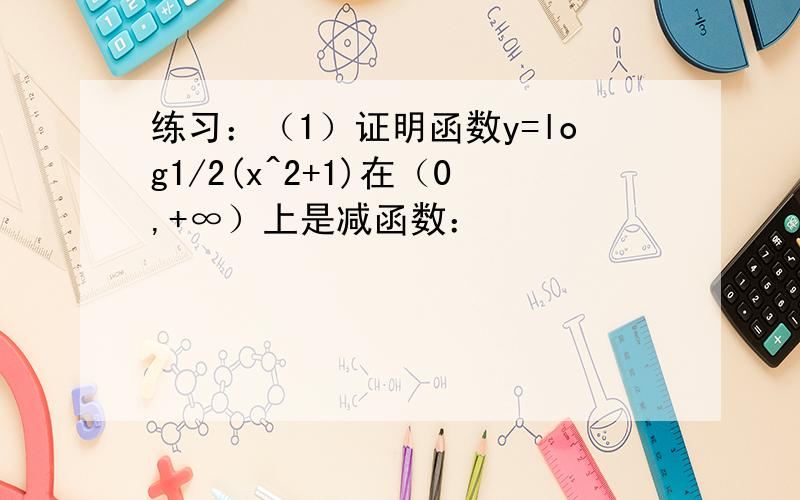 练习：（1）证明函数y=log1/2(x^2+1)在（0,+∞）上是减函数：