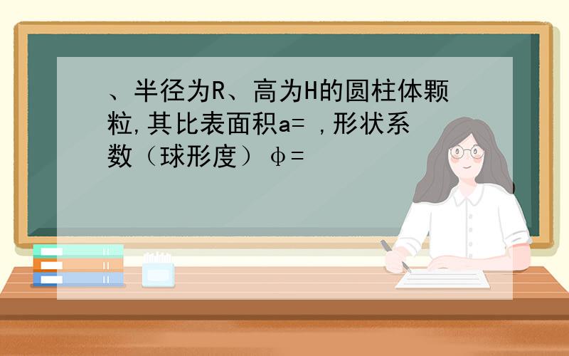 、半径为R、高为H的圆柱体颗粒,其比表面积a= ,形状系数（球形度）φ=