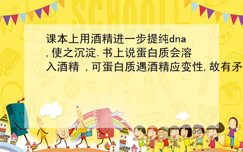 课本上用酒精进一步提纯dna,使之沉淀.书上说蛋白质会溶入酒精 ,可蛋白质遇酒精应变性,故有矛盾?