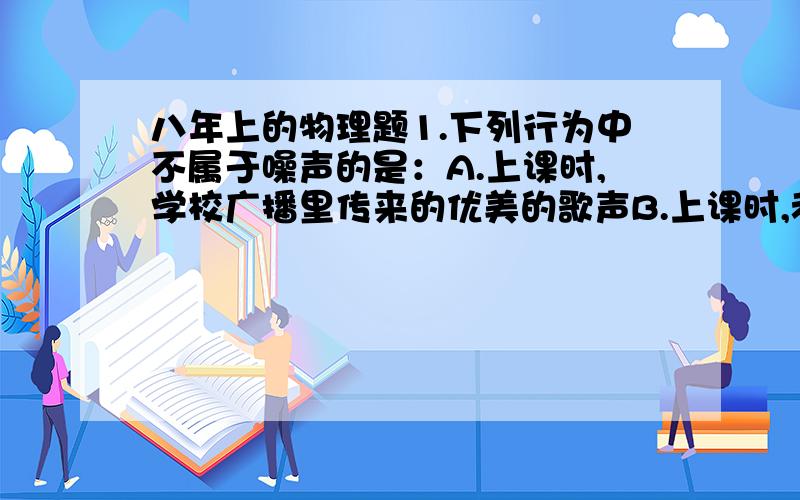 八年上的物理题1.下列行为中不属于噪声的是：A.上课时,学校广播里传来的优美的歌声B.上课时,老师的讲话声或小组同学的讨