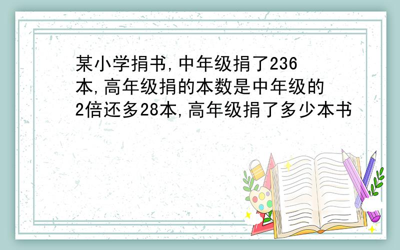 某小学捐书,中年级捐了236本,高年级捐的本数是中年级的2倍还多28本,高年级捐了多少本书