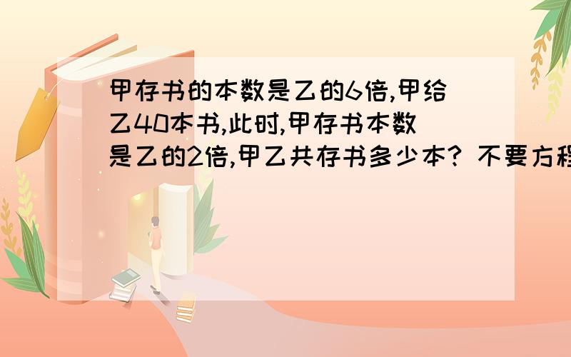 甲存书的本数是乙的6倍,甲给乙40本书,此时,甲存书本数是乙的2倍,甲乙共存书多少本? 不要方程式