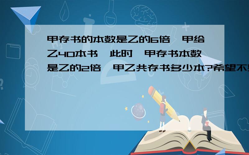 甲存书的本数是乙的6倍,甲给乙40本书,此时,甲存书本数是乙的2倍,甲乙共存书多少本?希望不要用方程式