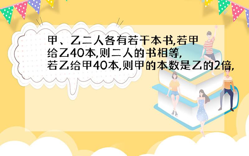 甲、乙二人各有若干本书,若甲给乙40本,则二人的书相等,若乙给甲40本,则甲的本数是乙的2倍,