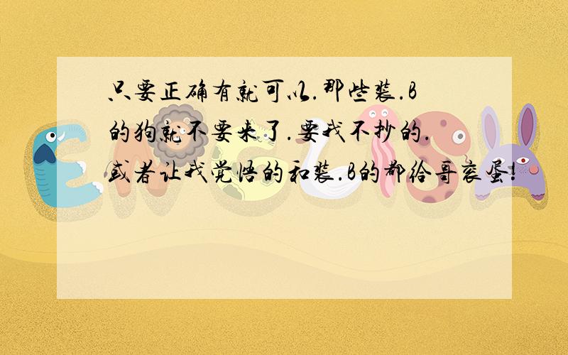 只要正确有就可以.那些装.B的狗就不要来了.要我不抄的.或者让我觉悟的和装.B的都给哥衮蛋!