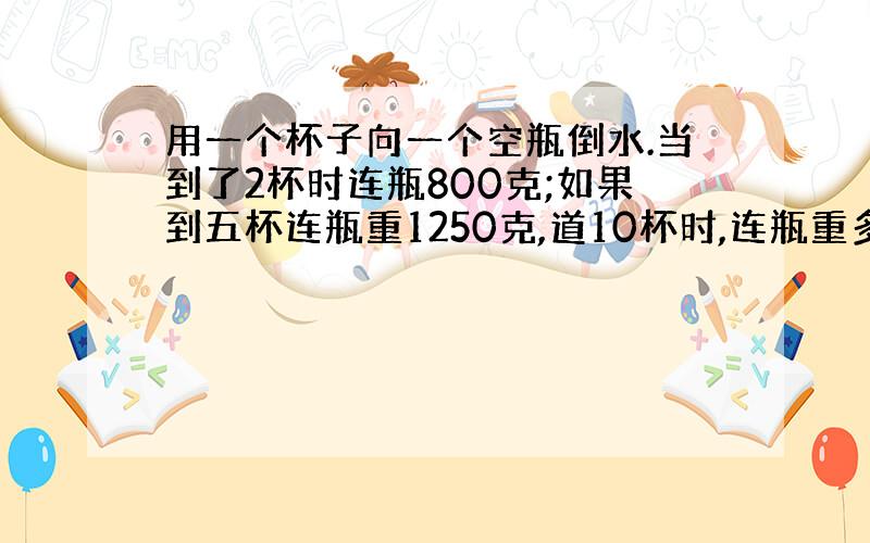 用一个杯子向一个空瓶倒水.当到了2杯时连瓶800克;如果到五杯连瓶重1250克,道10杯时,连瓶重多少克?