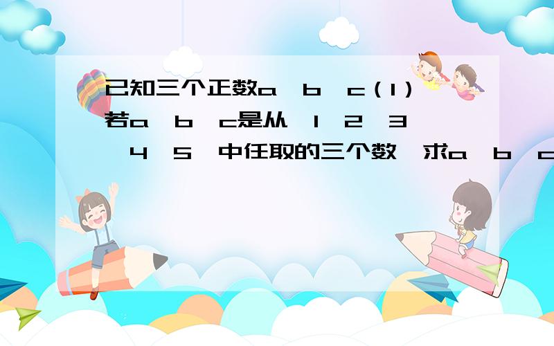 已知三个正数a、b、c（1）若a、b、c是从{1,2,3,4,5}中任取的三个数,求a、b、c能构成三角形三边长的概率.