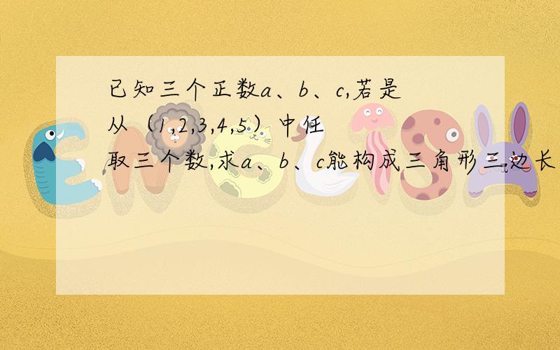 已知三个正数a、b、c,若是从（1,2,3,4,5）中任取三个数,求a、b、c能构成三角形三边长的概率?