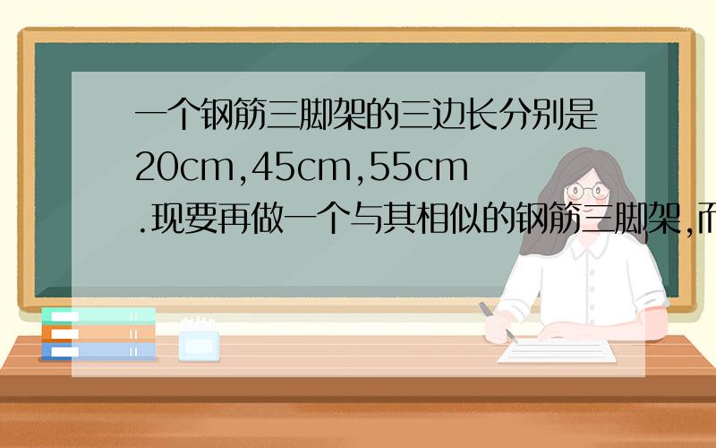 一个钢筋三脚架的三边长分别是20cm,45cm,55cm.现要再做一个与其相似的钢筋三脚架,而且只有长为30cm和65c