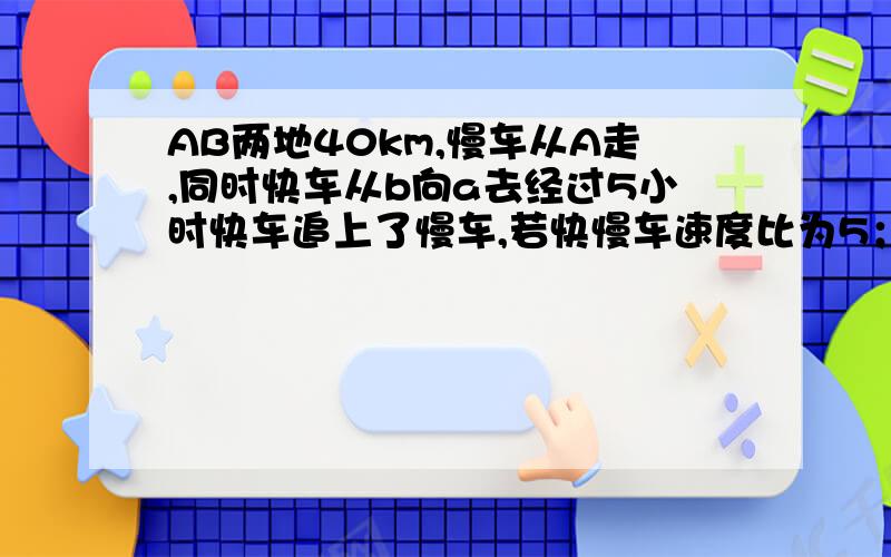 AB两地40km,慢车从A走,同时快车从b向a去经过5小时快车追上了慢车,若快慢车速度比为5；3,快慢车速度为