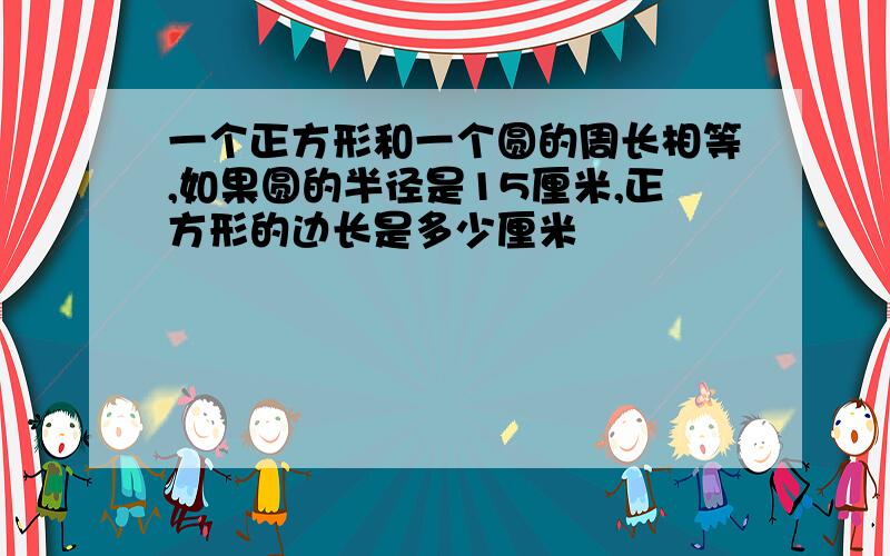 一个正方形和一个圆的周长相等,如果圆的半径是15厘米,正方形的边长是多少厘米