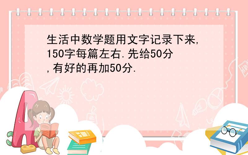 生活中数学题用文字记录下来,150字每篇左右.先给50分,有好的再加50分.