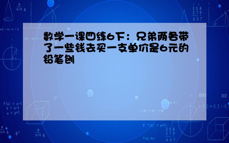 数学一课四练6下：兄弟两各带了一些钱去买一支单价是6元的铅笔刨